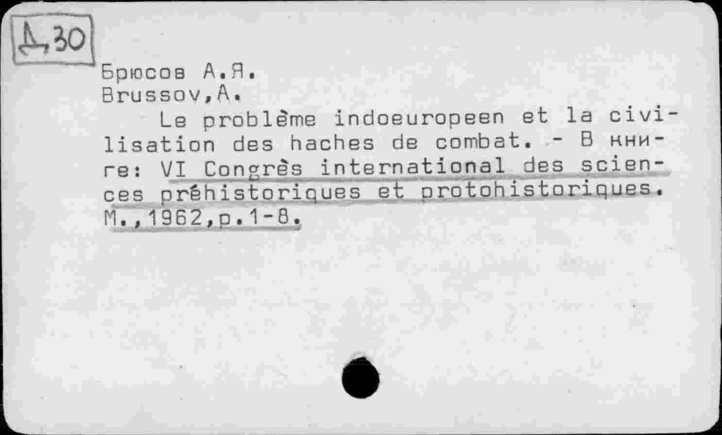 ﻿Брюсов А.Я.
Brussov,А.
Ls problems indosuropsen et la civi lisation des haches de combat. - В книге: VI Congrès international des sciences préhistoriques et protohistoriques. Г1. , 1962,p.1-0.